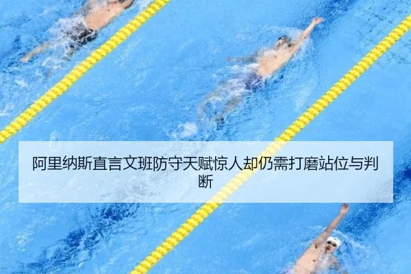 阿里纳斯直言文班防守天赋惊人却仍需打磨站位与判断